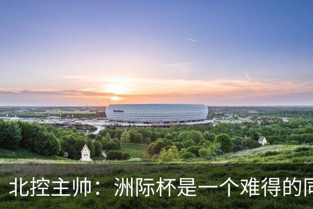 北控主帅：洲际杯是一个难得的同高手过招的机会 我们要珍惜